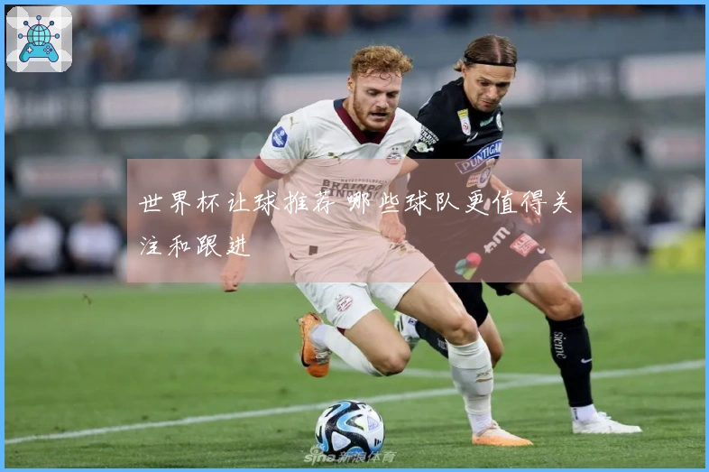 世界杯让球推荐 哪些球队更值得关注和跟进